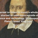 Steve Jobs Quote: I started to listen to music a whole lot and I started to read more outside of just science and technology, Shakespeare, Plato. I loved 'King Lear'.