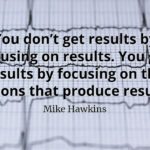 Mike Hawkins quote You don’t get results by focusing on results. You get results by focusing on the actions that produce results.