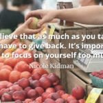 Nicole Kidman quote I believe that as much as you take, you have to give back. It’s important not to focus on yourself too much