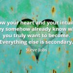 Steve Jobs Quote: Follow your heart and your intuition. They somehow already know what you truly want to become. Everything else is secondary.